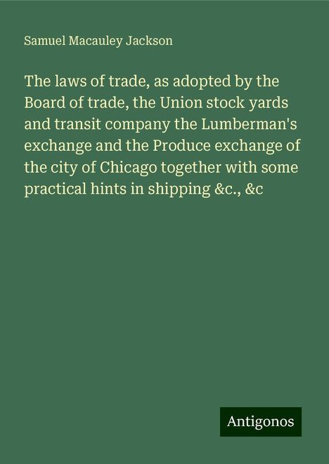 Samuel Macauley Jackson: The laws of trade, as adopted by the Board of trade, the Union stock yards and transit company the Lumberman's exchange and the Produce exchange of the city of Chicago together with some practical hints in shipping &c., &c, Buch