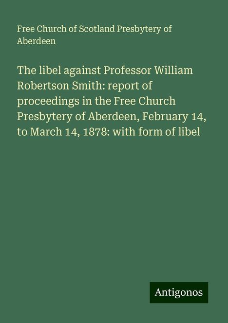 Free Church of Scotland Presbytery of Aberdeen: The libel against Professor William Robertson Smith: report of proceedings in the Free Church Presbytery of Aberdeen, February 14, to March 14, 1878: with form of libel, Buch