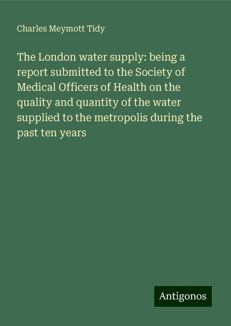 Charles Meymott Tidy: The London water supply: being a report submitted to the Society of Medical Officers of Health on the quality and quantity of the water supplied to the metropolis during the past ten years, Buch