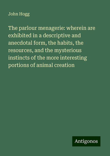 John Hogg: The parlour menagerie: wherein are exhibited in a descriptive and anecdotal form, the habits, the resources, and the mysterious instincts of the more interesting portions of animal creation, Buch