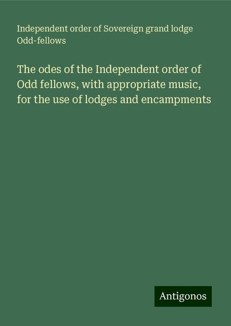 Independent order of Sovereign grand lodge Odd-fellows: The odes of the Independent order of Odd fellows, with appropriate music, for the use of lodges and encampments, Buch