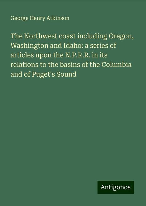 George Henry Atkinson: The Northwest coast including Oregon, Washington and Idaho: a series of articles upon the N.P.R.R. in its relations to the basins of the Columbia and of Puget's Sound, Buch