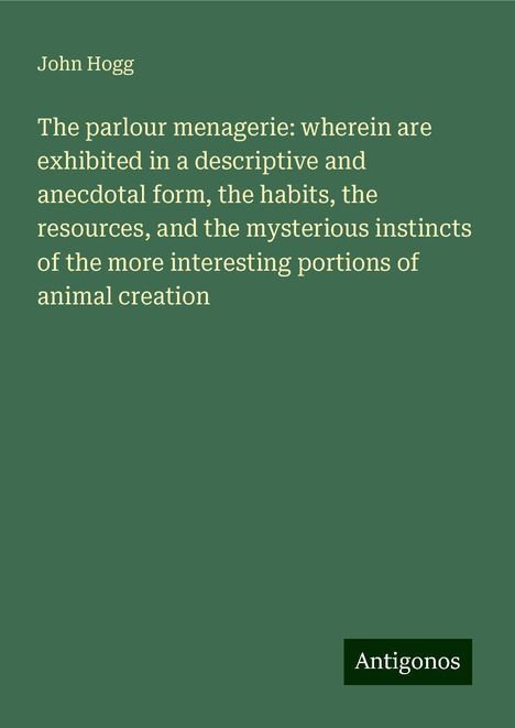 John Hogg: The parlour menagerie: wherein are exhibited in a descriptive and anecdotal form, the habits, the resources, and the mysterious instincts of the more interesting portions of animal creation, Buch