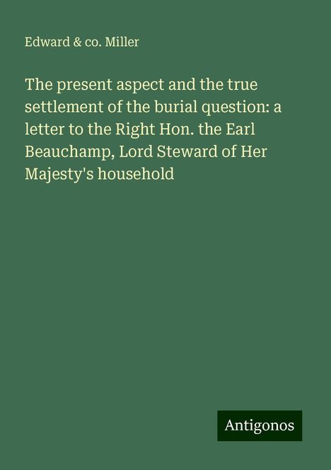 Edward Miller &amp; co.: The present aspect and the true settlement of the burial question: a letter to the Right Hon. the Earl Beauchamp, Lord Steward of Her Majesty's household, Buch