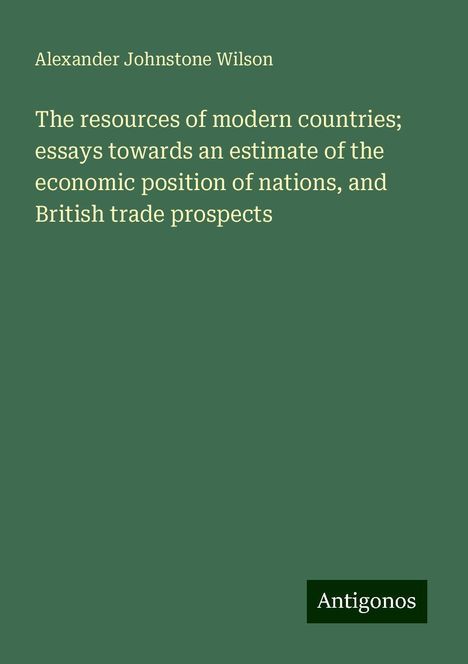 Alexander Johnstone Wilson: The resources of modern countries; essays towards an estimate of the economic position of nations, and British trade prospects, Buch