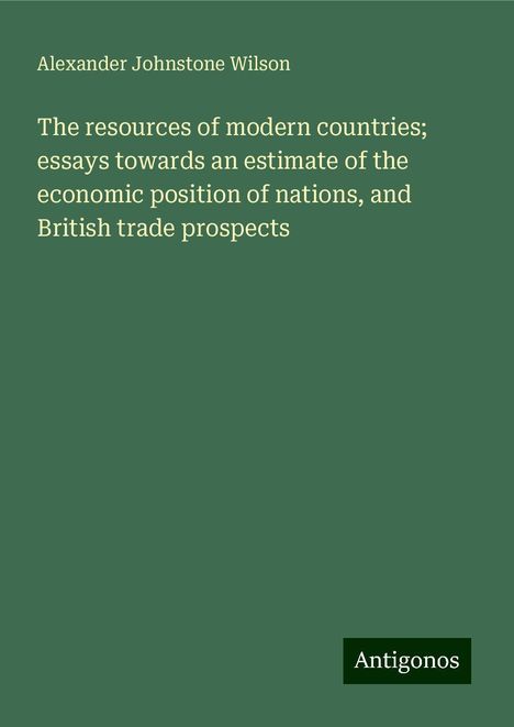 Alexander Johnstone Wilson: The resources of modern countries; essays towards an estimate of the economic position of nations, and British trade prospects, Buch