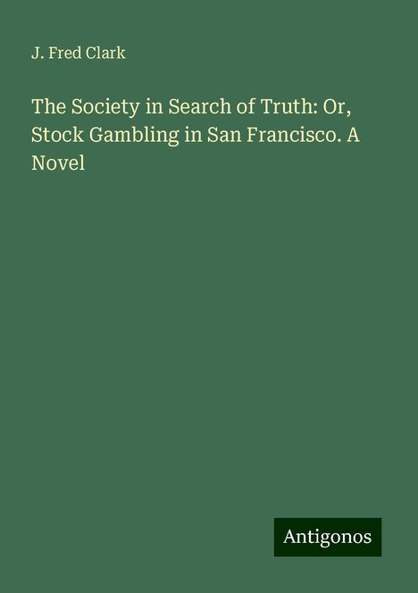 J. Fred Clark: The Society in Search of Truth: Or, Stock Gambling in San Francisco. A Novel, Buch