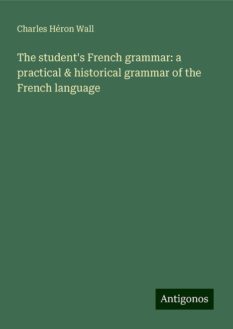 Charles Héron Wall: The student's French grammar: a practical &amp; historical grammar of the French language, Buch