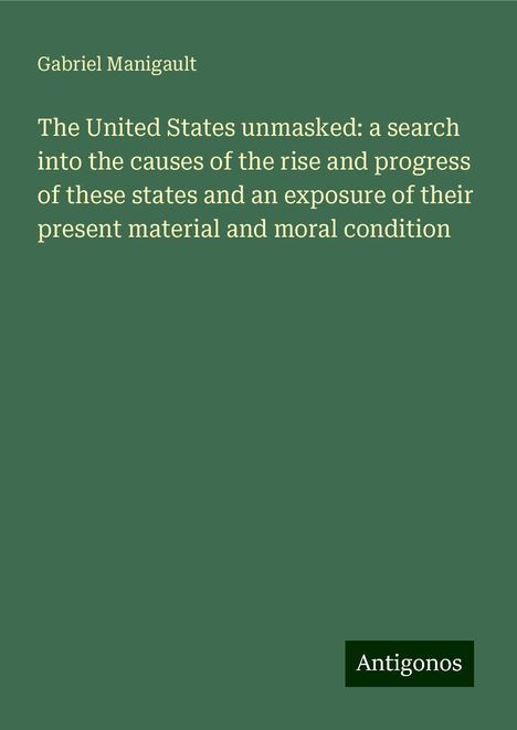 Gabriel Manigault: The United States unmasked: a search into the causes of the rise and progress of these states and an exposure of their present material and moral condition, Buch