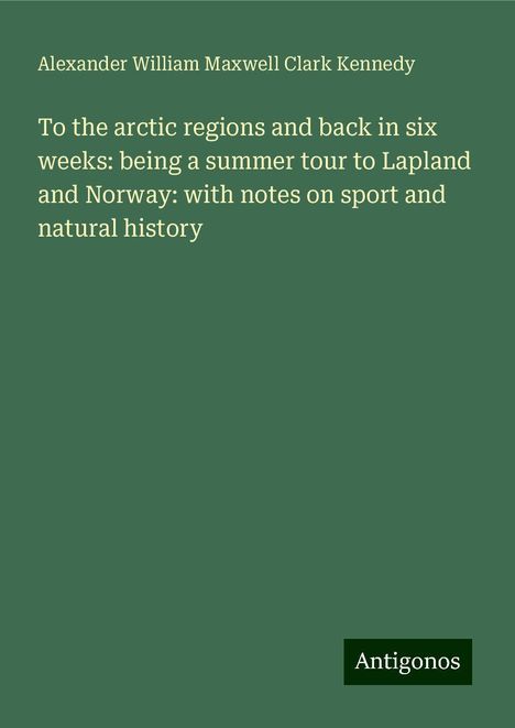 Alexander William Maxwell Clark Kennedy: To the arctic regions and back in six weeks: being a summer tour to Lapland and Norway: with notes on sport and natural history, Buch