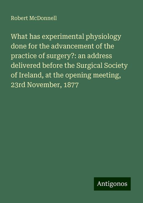 Robert McDonnell: What has experimental physiology done for the advancement of the practice of surgery?: an address delivered before the Surgical Society of Ireland, at the opening meeting, 23rd November, 1877, Buch