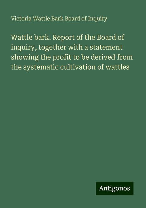 Victoria Wattle Bark Board of Inquiry: Wattle bark. Report of the Board of inquiry, together with a statement showing the profit to be derived from the systematic cultivation of wattles, Buch