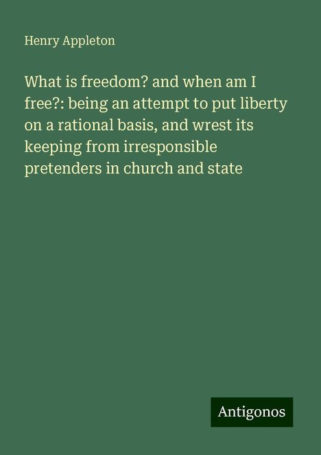 Henry Appleton: What is freedom? and when am I free?: being an attempt to put liberty on a rational basis, and wrest its keeping from irresponsible pretenders in church and state, Buch