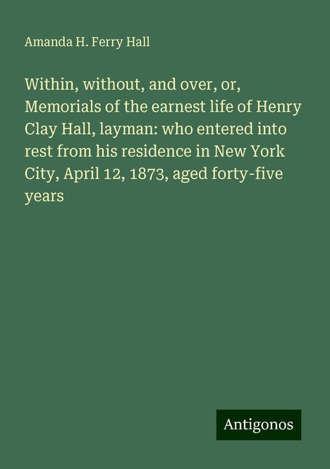 Amanda H. Ferry Hall: Within, without, and over, or, Memorials of the earnest life of Henry Clay Hall, layman: who entered into rest from his residence in New York City, April 12, 1873, aged forty-five years, Buch