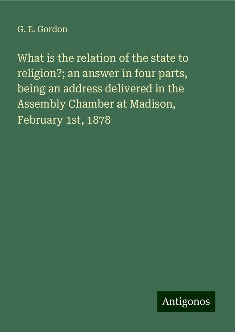 G. E. Gordon: What is the relation of the state to religion?; an answer in four parts, being an address delivered in the Assembly Chamber at Madison, February 1st, 1878, Buch