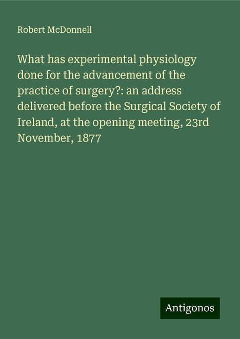 Robert McDonnell: What has experimental physiology done for the advancement of the practice of surgery?: an address delivered before the Surgical Society of Ireland, at the opening meeting, 23rd November, 1877, Buch