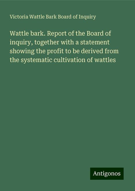 Victoria Wattle Bark Board of Inquiry: Wattle bark. Report of the Board of inquiry, together with a statement showing the profit to be derived from the systematic cultivation of wattles, Buch