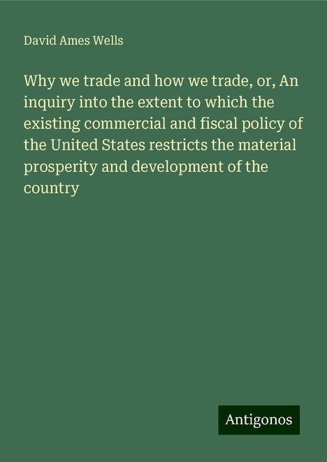 David Ames Wells: Why we trade and how we trade, or, An inquiry into the extent to which the existing commercial and fiscal policy of the United States restricts the material prosperity and development of the country, Buch