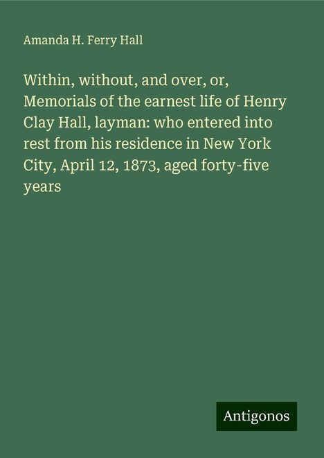 Amanda H. Ferry Hall: Within, without, and over, or, Memorials of the earnest life of Henry Clay Hall, layman: who entered into rest from his residence in New York City, April 12, 1873, aged forty-five years, Buch