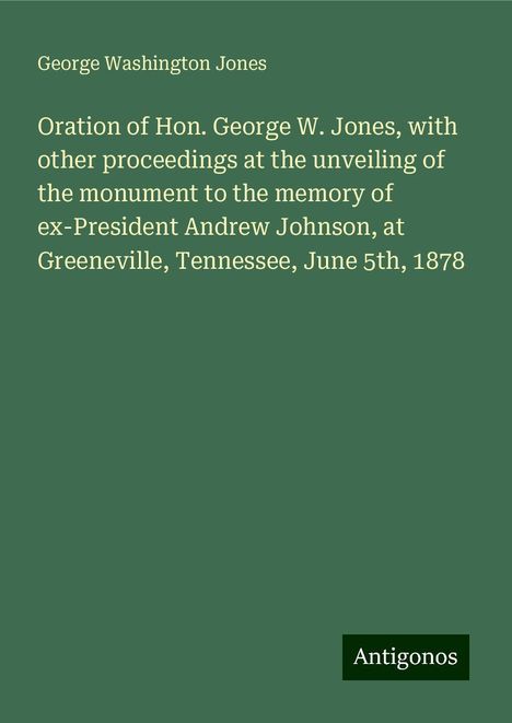 George Washington Jones: Oration of Hon. George W. Jones, with other proceedings at the unveiling of the monument to the memory of ex-President Andrew Johnson, at Greeneville, Tennessee, June 5th, 1878, Buch