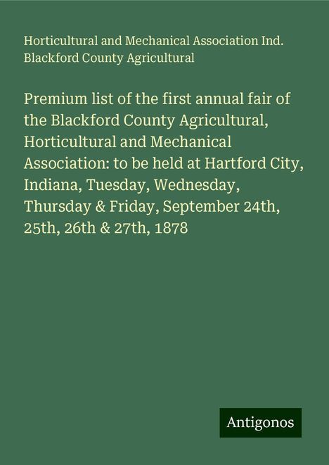 Horticultural and Mechanical Association Ind. Blackford County Agricultural: Premium list of the first annual fair of the Blackford County Agricultural, Horticultural and Mechanical Association: to be held at Hartford City, Indiana, Tuesday, Wednesday, Thursday &amp; Friday, September 24th, 25th, 26th &amp; 27th, 1878, Buch