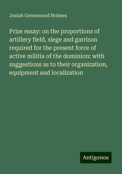 Josiah Greenwood Holmes: Prize essay: on the proportions of artillery field, siege and garrison required for the present force of active militia of the dominion: with suggestions as to their organization, equipment and localization, Buch