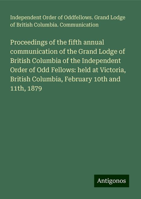 Independent Order of Oddfellows. Grand Lodge of British Columbia. Communication: Proceedings of the fifth annual communication of the Grand Lodge of British Columbia of the Independent Order of Odd Fellows: held at Victoria, British Columbia, February 10th and 11th, 1879, Buch