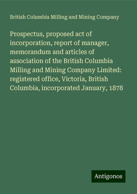 British Columbia Milling and Mining Company: Prospectus, proposed act of incorporation, report of manager, memorandum and articles of association of the British Columbia Milling and Mining Company Limited: registered office, Victoria, British Columbia, incorporated January, 1878, Buch