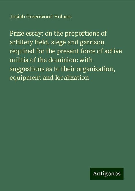 Josiah Greenwood Holmes: Prize essay: on the proportions of artillery field, siege and garrison required for the present force of active militia of the dominion: with suggestions as to their organization, equipment and localization, Buch