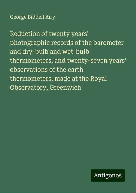 George Biddell Airy: Reduction of twenty years' photographic records of the barometer and dry-bulb and wet-bulb thermometers, and twenty-seven years' observations of the earth thermometers, made at the Royal Observatory, Greenwich, Buch