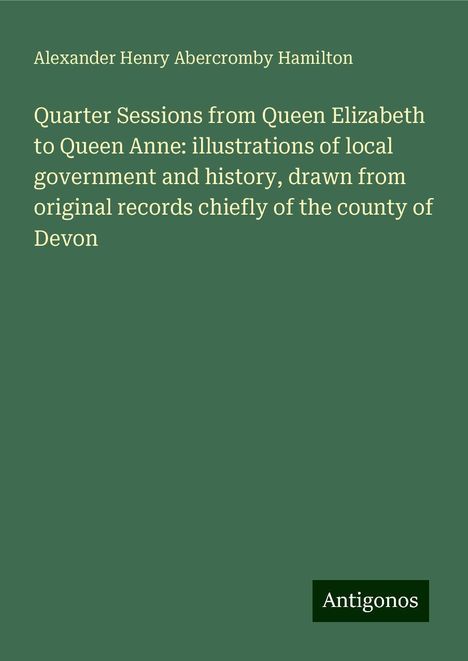 Alexander Henry Abercromby Hamilton: Quarter Sessions from Queen Elizabeth to Queen Anne: illustrations of local government and history, drawn from original records chiefly of the county of Devon, Buch