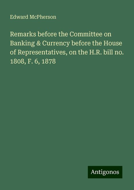 Edward Mcpherson: Remarks before the Committee on Banking &amp; Currency before the House of Representatives, on the H.R. bill no. 1808, F. 6, 1878, Buch