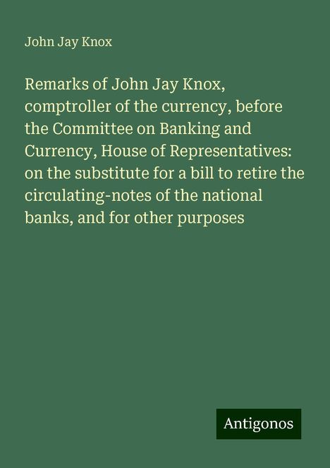 John Jay Knox: Remarks of John Jay Knox, comptroller of the currency, before the Committee on Banking and Currency, House of Representatives: on the substitute for a bill to retire the circulating-notes of the national banks, and for other purposes, Buch