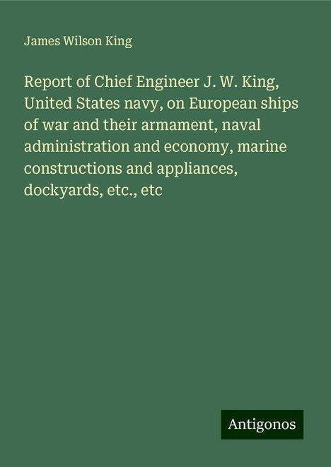 James Wilson King: Report of Chief Engineer J. W. King, United States navy, on European ships of war and their armament, naval administration and economy, marine constructions and appliances, dockyards, etc., etc, Buch