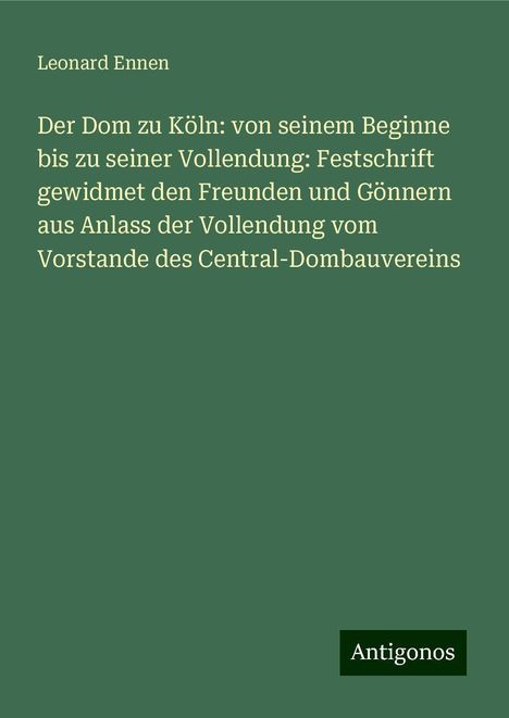 Leonard Ennen: Der Dom zu Köln: von seinem Beginne bis zu seiner Vollendung: Festschrift gewidmet den Freunden und Gönnern aus Anlass der Vollendung vom Vorstande des Central-Dombauvereins, Buch