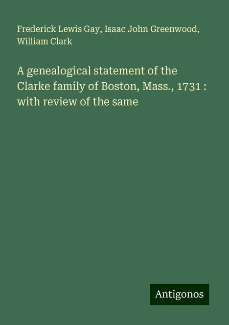 Frederick Lewis Gay: A genealogical statement of the Clarke family of Boston, Mass., 1731 : with review of the same, Buch