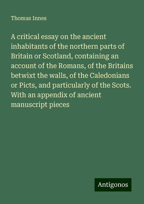 Thomas Innes: A critical essay on the ancient inhabitants of the northern parts of Britain or Scotland, containing an account of the Romans, of the Britains betwixt the walls, of the Caledonians or Picts, and particularly of the Scots. With an appendix of ancient manuscript pieces, Buch