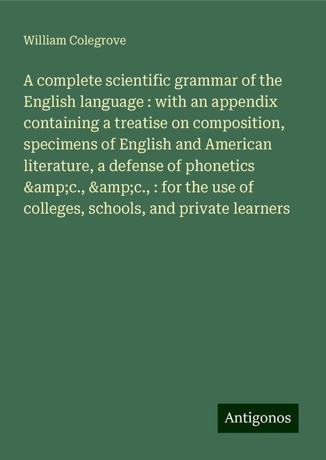 William Colegrove: A complete scientific grammar of the English language : with an appendix containing a treatise on composition, specimens of English and American literature, a defense of phonetics &c., &c., : for the use of colleges, schools, and private learners, Buch