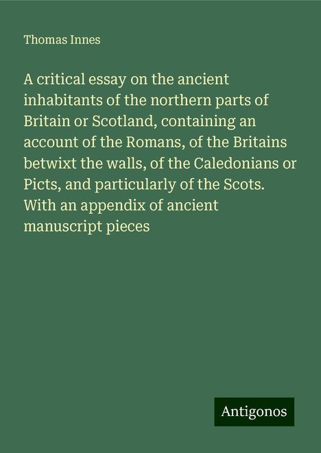 Thomas Innes: A critical essay on the ancient inhabitants of the northern parts of Britain or Scotland, containing an account of the Romans, of the Britains betwixt the walls, of the Caledonians or Picts, and particularly of the Scots. With an appendix of ancient manuscript pieces, Buch