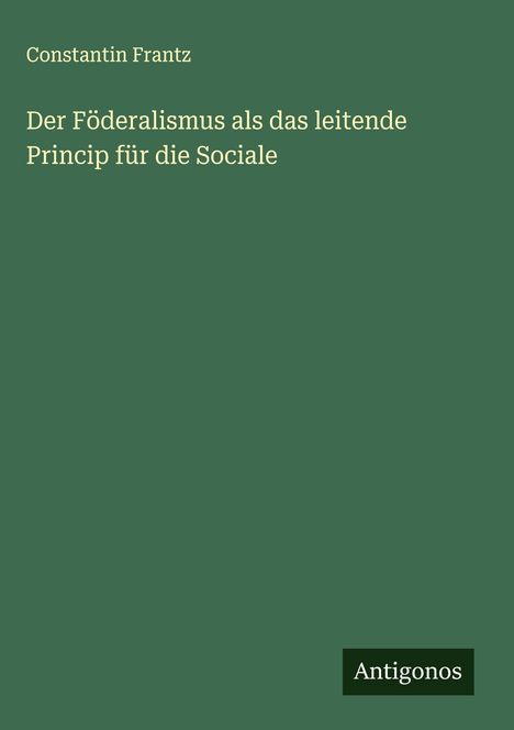 Constantin Frantz: Der Föderalismus als das leitende Princip für die Sociale, Buch