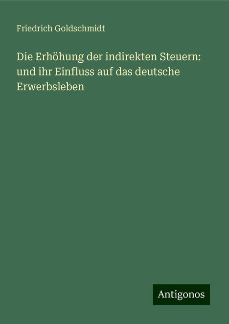 Friedrich Goldschmidt: Die Erhöhung der indirekten Steuern: und ihr Einfluss auf das deutsche Erwerbsleben, Buch