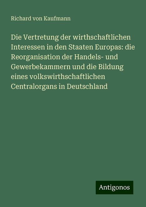 Richard Von Kaufmann: Die Vertretung der wirthschaftlichen Interessen in den Staaten Europas: die Reorganisation der Handels- und Gewerbekammern und die Bildung eines volkswirthschaftlichen Centralorgans in Deutschland, Buch