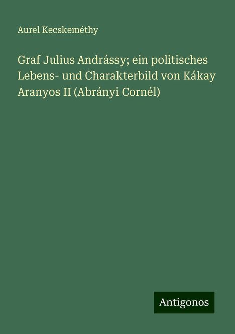 Aurel Kecskeméthy: Graf Julius Andrássy; ein politisches Lebens- und Charakterbild von Kákay Aranyos II (Abrányi Cornél), Buch