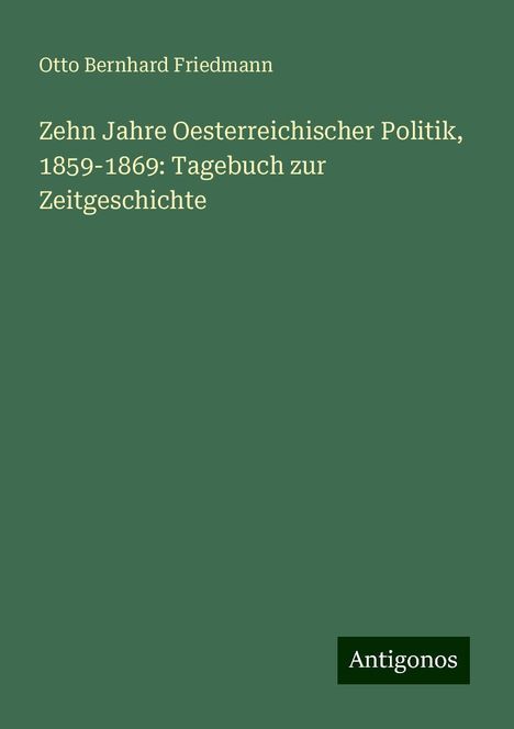 Otto Bernhard Friedmann: Zehn Jahre Oesterreichischer Politik, 1859-1869: Tagebuch zur Zeitgeschichte, Buch