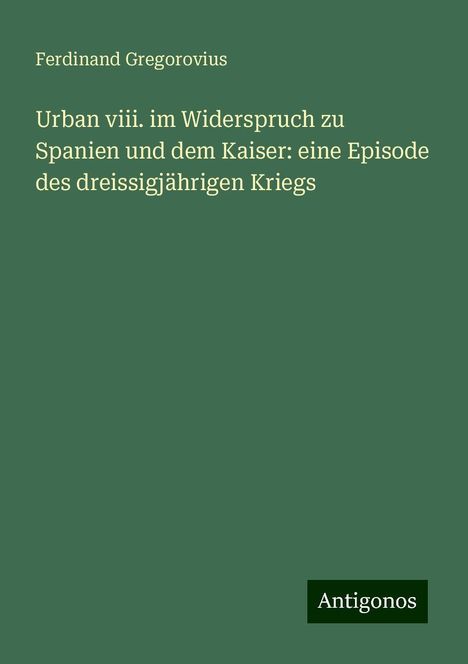 Ferdinand Gregorovius: Urban viii. im Widerspruch zu Spanien und dem Kaiser: eine Episode des dreissigjährigen Kriegs, Buch