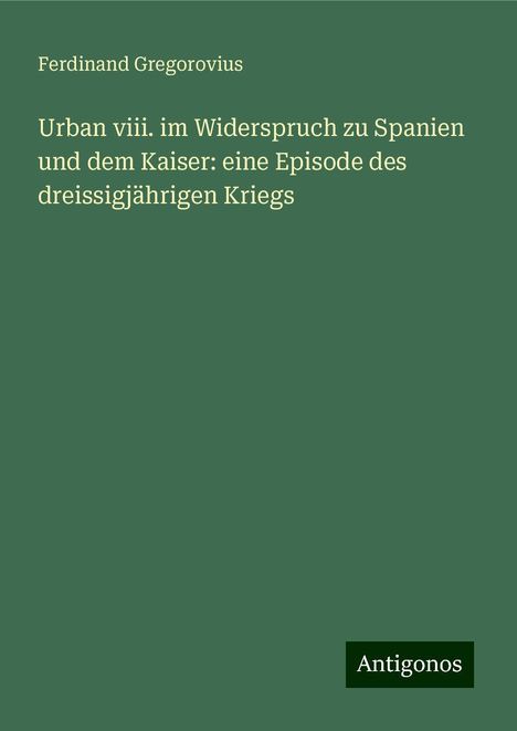 Ferdinand Gregorovius: Urban viii. im Widerspruch zu Spanien und dem Kaiser: eine Episode des dreissigjährigen Kriegs, Buch