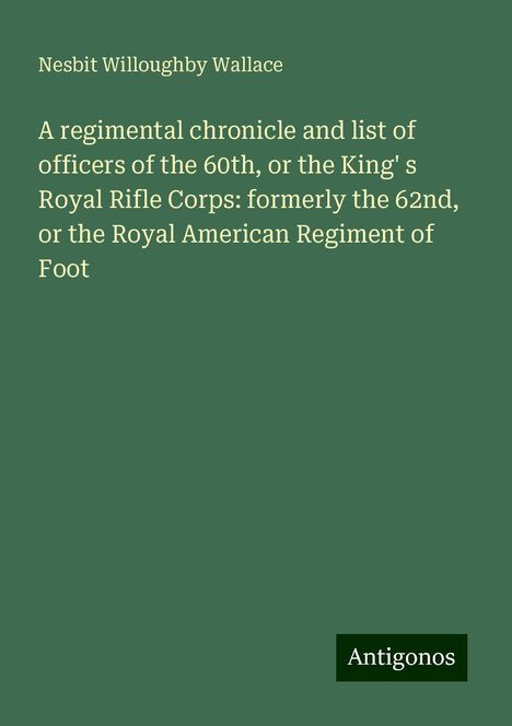 Nesbit Willoughby Wallace: A regimental chronicle and list of officers of the 60th, or the King' s Royal Rifle Corps: formerly the 62nd, or the Royal American Regiment of Foot, Buch