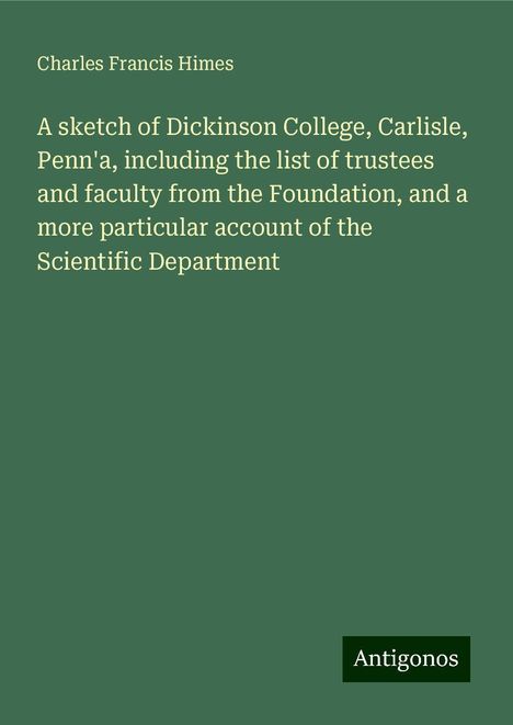 Charles Francis Himes: A sketch of Dickinson College, Carlisle, Penn'a, including the list of trustees and faculty from the Foundation, and a more particular account of the Scientific Department, Buch