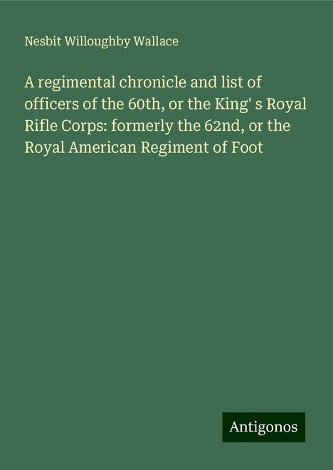 Nesbit Willoughby Wallace: A regimental chronicle and list of officers of the 60th, or the King' s Royal Rifle Corps: formerly the 62nd, or the Royal American Regiment of Foot, Buch