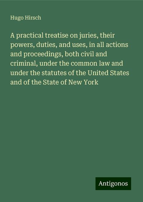 Hugo Hirsch: A practical treatise on juries, their powers, duties, and uses, in all actions and proceedings, both civil and criminal, under the common law and under the statutes of the United States and of the State of New York, Buch